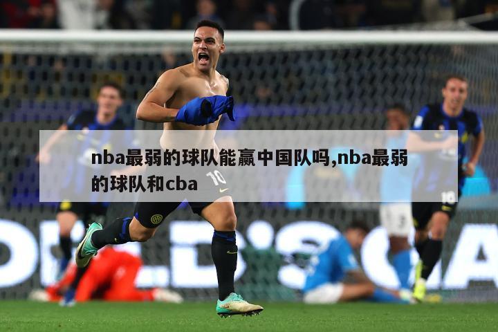 nba最弱的球队能赢中国队吗,nba最弱的球队和cba