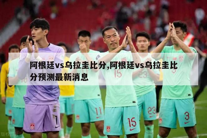 阿根廷vs乌拉圭比分,阿根廷vs乌拉圭比分预测最新消息