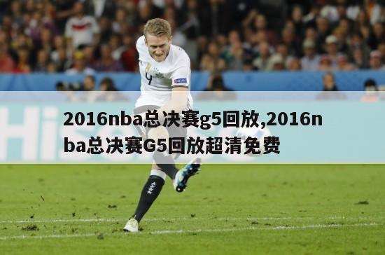 2016nba总决赛g5回放,2016nba总决赛G5回放超清免费