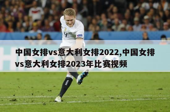 中国女排vs意大利女排2022,中国女排vs意大利女排2023年比赛视频