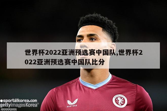 世界杯2022亚洲预选赛中国队,世界杯2022亚洲预选赛中国队比分