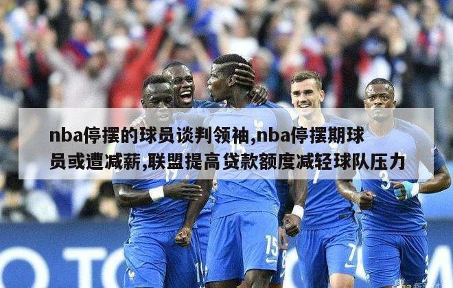 nba停摆的球员谈判领袖,nba停摆期球员或遭减薪,联盟提高贷款额度减轻球队压力