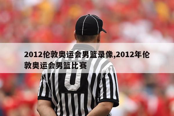 2012伦敦奥运会男篮录像,2012年伦敦奥运会男篮比赛