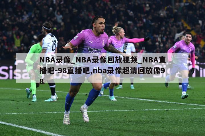 NBA录像_NBA录像回放视频_NBA直播吧-98直播吧,nba录像超清回放像98